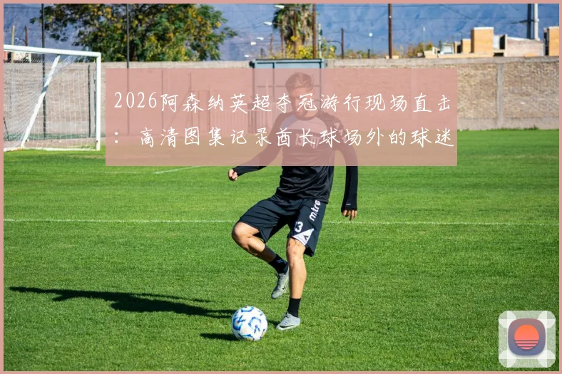 2026阿森纳英超夺冠游行现场直击：高清图集记录酋长球场外的球迷狂欢与球员互动