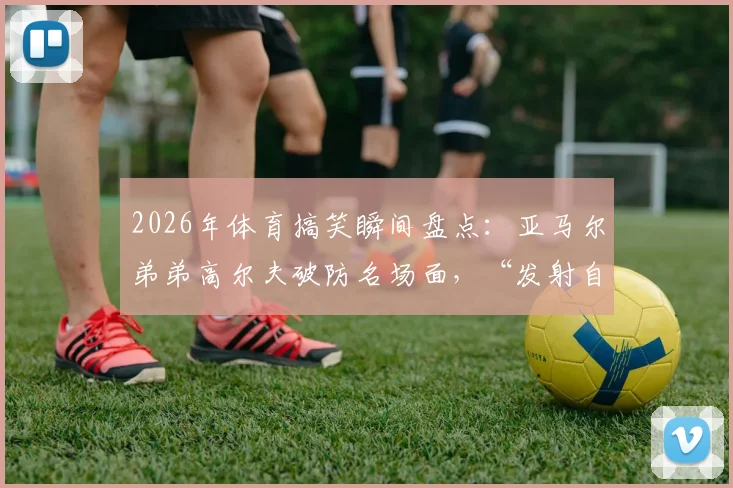 2026年体育搞笑瞬间盘点：亚马尔弟弟高尔夫破防名场面，“发射自己”成未来谐星