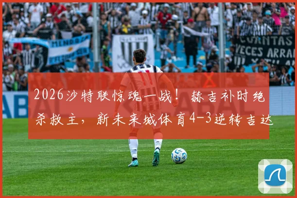 2026沙特联惊魂一战!赫吉补时绝杀救主,新未来城体育4-3逆转吉达联合全场视频集锦回顾