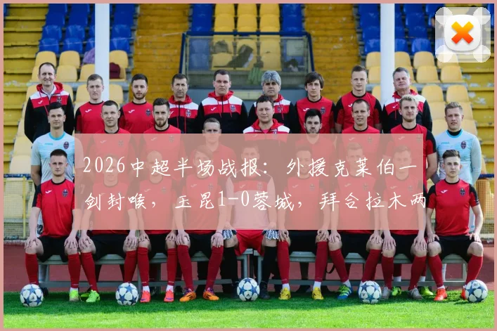2026中超半场战报:外援克莱伯一剑封喉,玉昆1-0蓉城,拜合拉木两度破门无效引争议