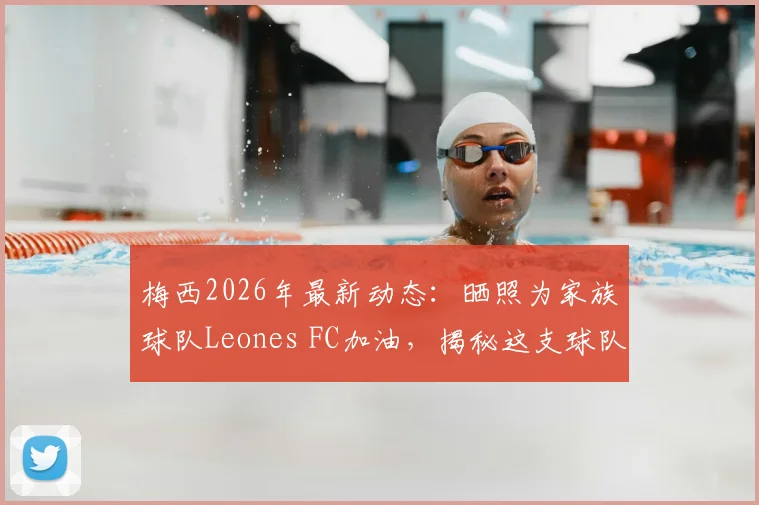 梅西2026年最新动态：晒照为家族球队Leones FC加油，揭秘这支球队与梅西家族的深厚渊源