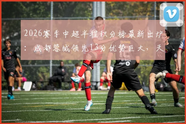 2026赛季中超半程积分榜最新出炉：成都蓉城领先13分优势巨大，天津津门虎仅取3胜深陷降级区