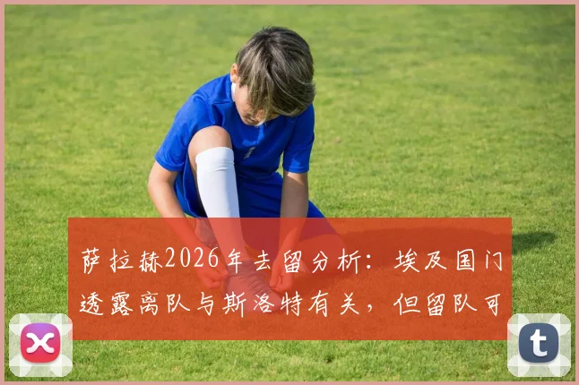 萨拉赫2026年去留分析：埃及国门透露离队与斯洛特有关，但留队可能性依然存在