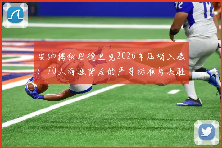 安帅揭秘恩德里克2026年压哨入选:70人海选背后的严苛标准与决胜细节