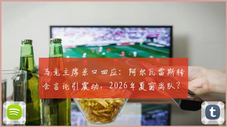 马竞主席亲口回应：阿尔瓦雷斯转会言论引震动，2026年夏窗离队？权威解析球员留队前景与俱乐部立场