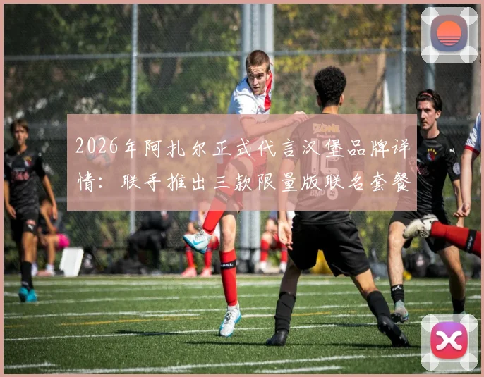 2026年阿扎尔正式代言汉堡品牌详情:联手推出三款限量版联名套餐价格与口味全解析