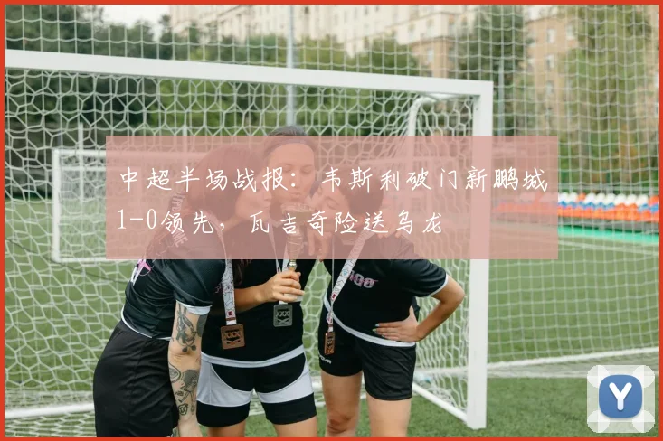 中超半场战报:韦斯利破门新鹏城1-0领先,瓦吉奇险送乌龙