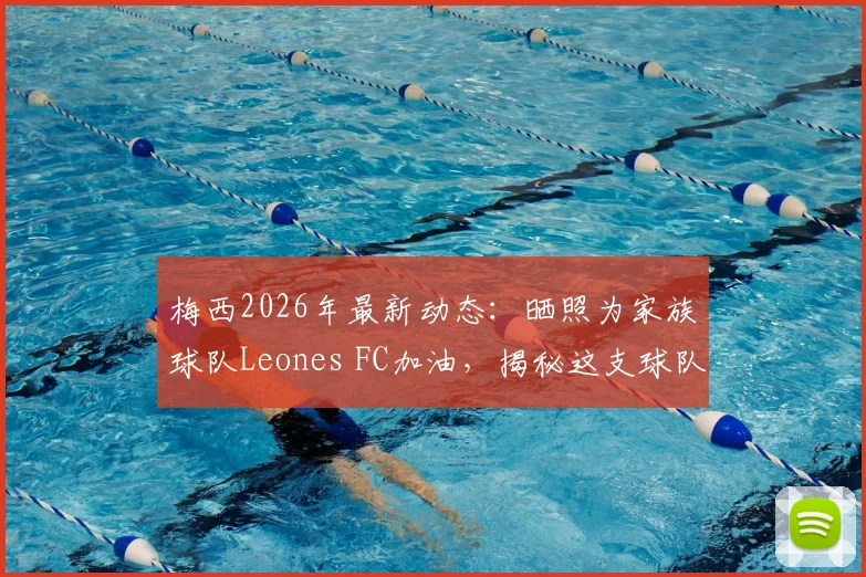 梅西2026年最新动态:晒照为家族球队Leones FC加油,揭秘这支球队与梅西家族的深厚渊源
