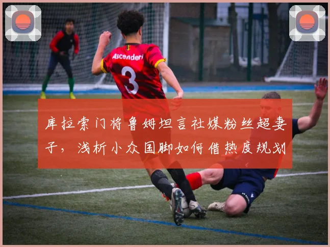 库拉索门将鲁姆坦言社媒粉丝超妻子,浅析小众国脚如何借热度规划2026年退役后生涯