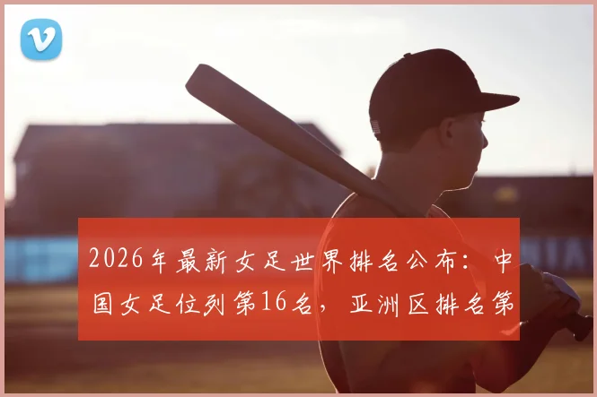2026年最新女足世界排名公布:中国女足位列第16名,亚洲区排名第四,附积分算法与亚洲对手分析