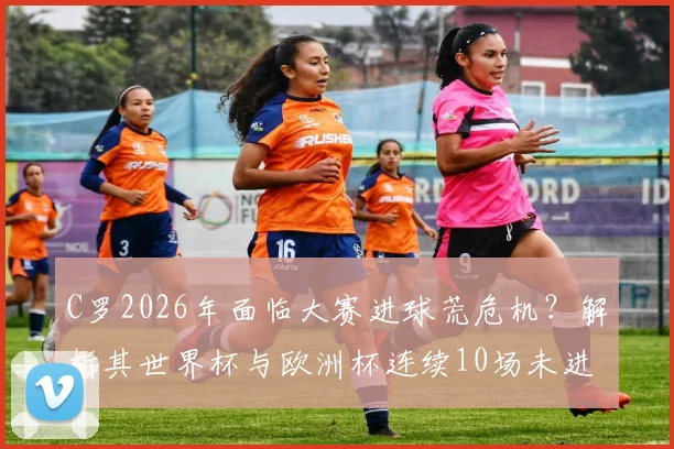 C罗2026年面临大赛进球荒危机？解析其世界杯与欧洲杯连续10场未进球的背后原因与未来破局点