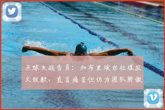 点球决战告负:加布里埃尔社媒发文致歉,直言痛苦但仍为团队骄傲,盘点关键失误瞬间