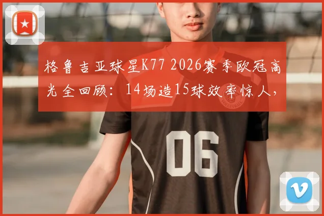 格鲁吉亚球星K77 2026赛季欧冠高光全回顾：14场造15球效率惊人，对阵拜仁梅开二度封神之战详解