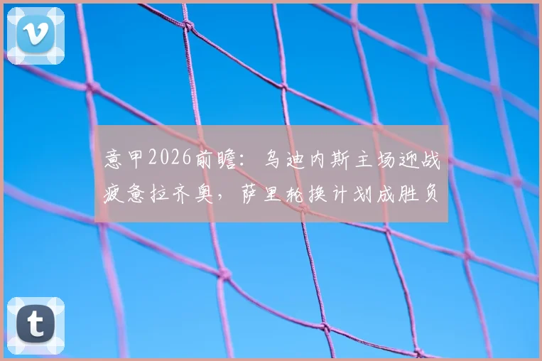 意甲2026前瞻：乌迪内斯主场迎战疲惫拉齐奥，萨里轮换计划成胜负关键